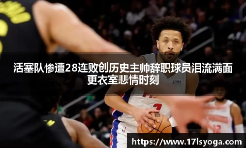 活塞队惨遭28连败创历史主帅辞职球员泪流满面更衣室悲情时刻